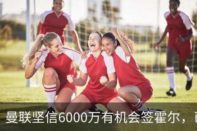 曼联坚信6000万有机会签霍尔，已接洽纽卡！一替代候选仅需1400万